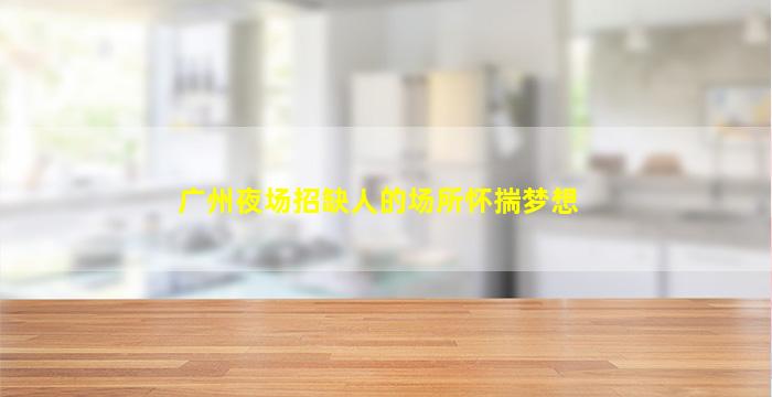 广州夜场招缺人的场所怀揣梦想